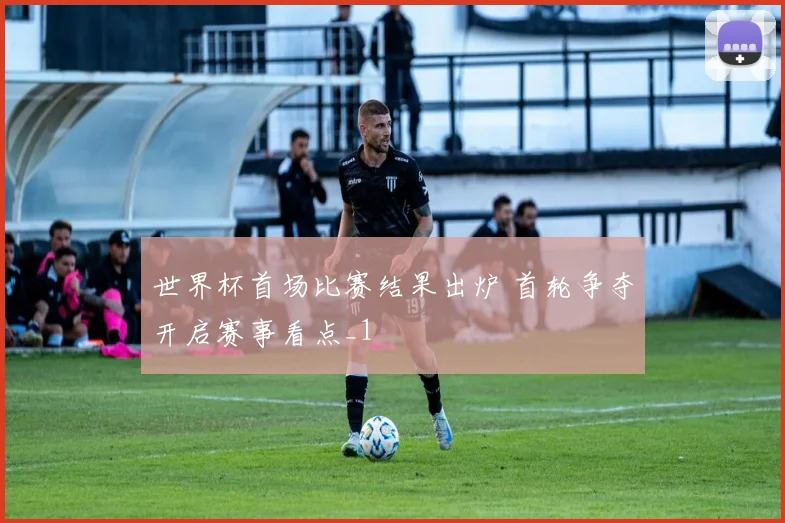 世界杯首场比赛结果出炉 首轮争夺开启赛事看点_1