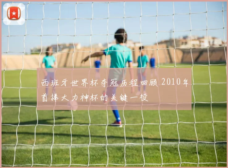 西班牙世界杯夺冠历程回顾 2010年首捧大力神杯的关键一役