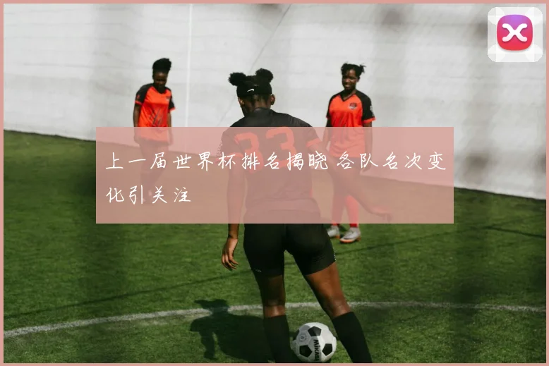 上一届世界杯排名揭晓 各队名次变化引关注