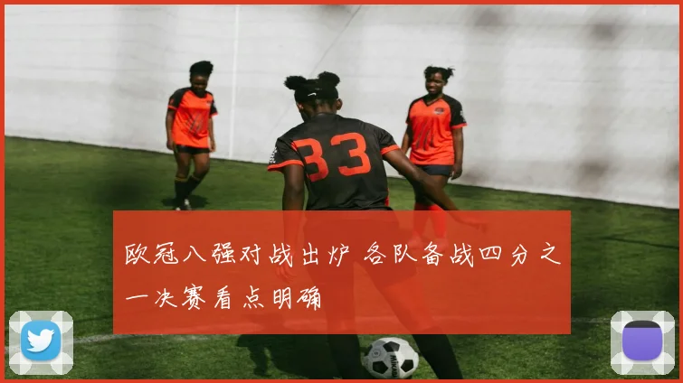 欧冠八强对战出炉 各队备战四分之一决赛看点明确