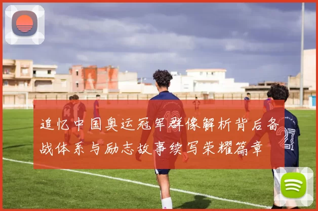 追忆中国奥运冠军群像解析背后备战体系与励志故事续写荣耀篇章