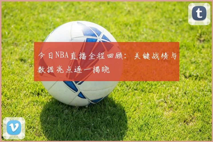 今日NBA直播全程回顾：关键战绩与数据亮点逐一揭晓