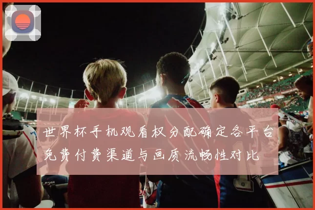 世界杯手机观看权分配确定各平台免费付费渠道与画质流畅性对比