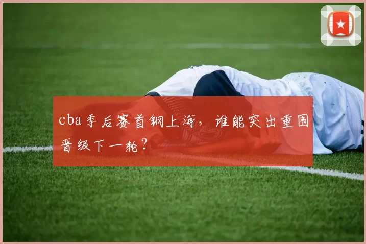 cba季后赛首钢上海，谁能突出重围晋级下一轮？