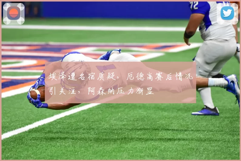 埃泽遭名宿质疑，厄德高赛后情况引关注，阿森纳压力渐显