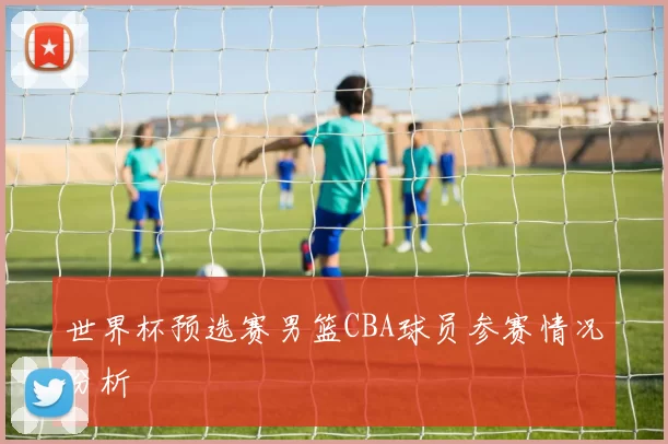 世界杯预选赛男篮CBA球员参赛情况分析