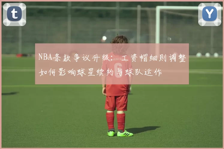 NBA条款争议升级：工资帽细则调整如何影响球星续约与球队运作