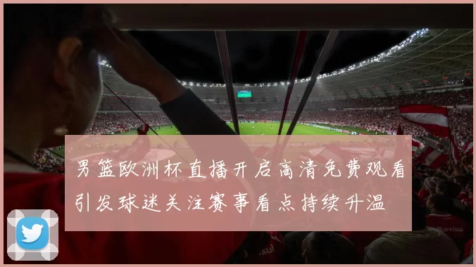男篮欧洲杯直播开启高清免费观看引发球迷关注赛事看点持续升温