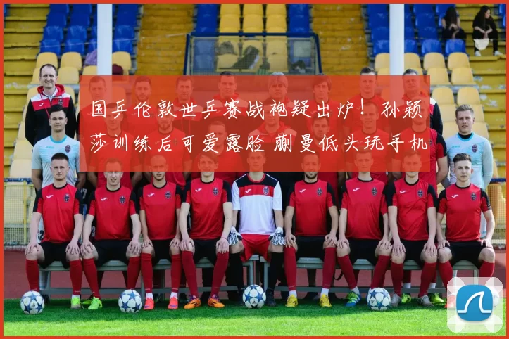 国乒伦敦世乒赛战袍疑出炉！孙颖莎训练后可爱露脸 蒯曼低头玩手机