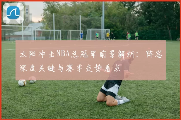 太阳冲击NBA总冠军前景解析：阵容深度关键与赛季走势看点