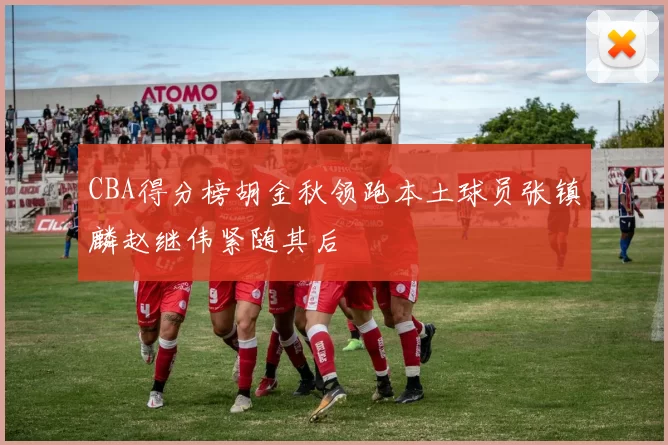 CBA得分榜胡金秋领跑本土球员张镇麟赵继伟紧随其后