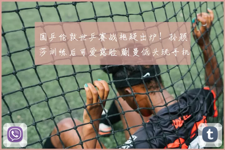 国乒伦敦世乒赛战袍疑出炉！孙颖莎训练后可爱露脸 蒯曼低头玩手机