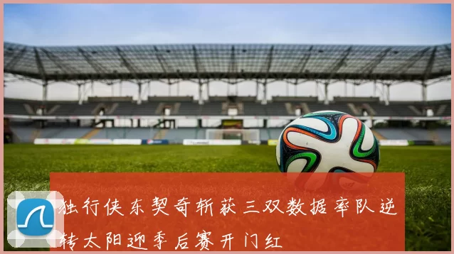 独行侠东契奇斩获三双数据率队逆转太阳迎季后赛开门红