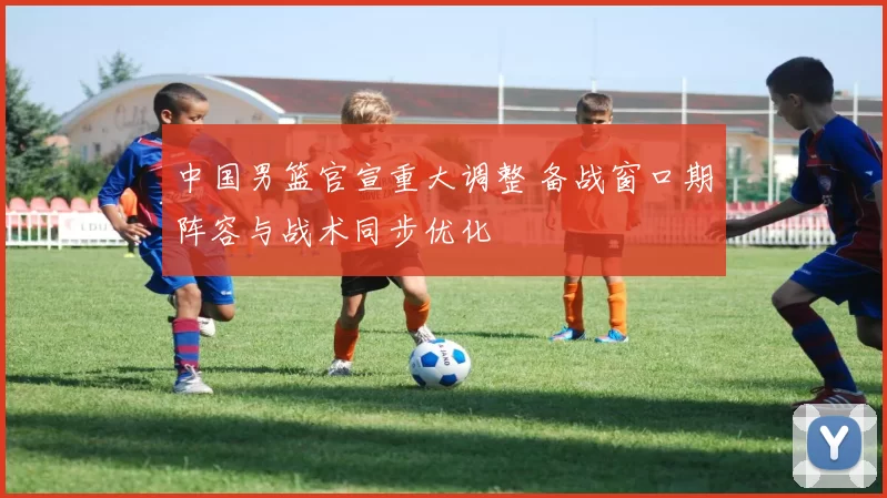 中国男篮官宣重大调整 备战窗口期阵容与战术同步优化