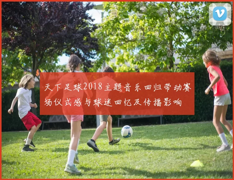 天下足球2018主题音乐回归带动赛场仪式感与球迷回忆及传播影响