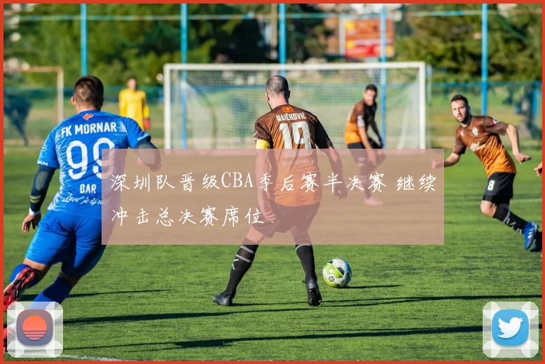 深圳队晋级CBA季后赛半决赛 继续冲击总决赛席位