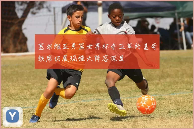 塞尔维亚男篮世界杯夺亚军约基奇缺席仍展现强大阵容深度