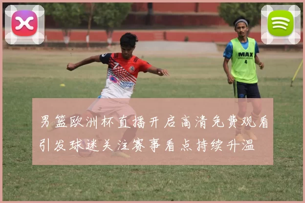 男篮欧洲杯直播开启高清免费观看引发球迷关注赛事看点持续升温