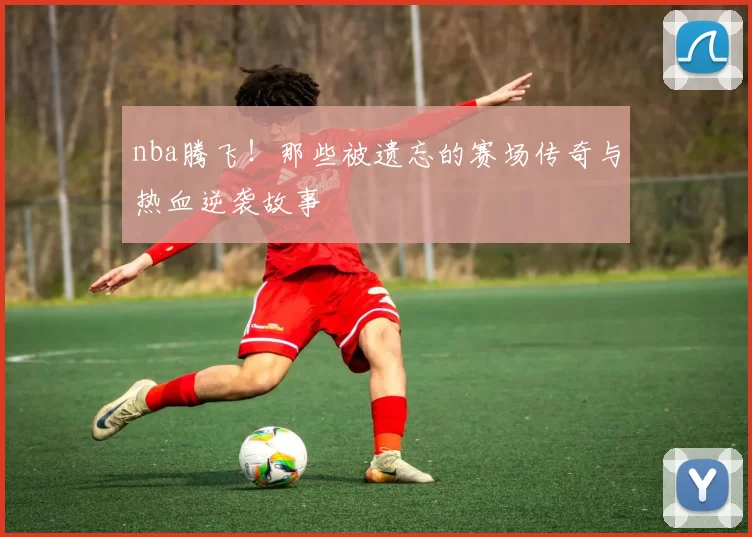 nba腾飞！那些被遗忘的赛场传奇与热血逆袭故事