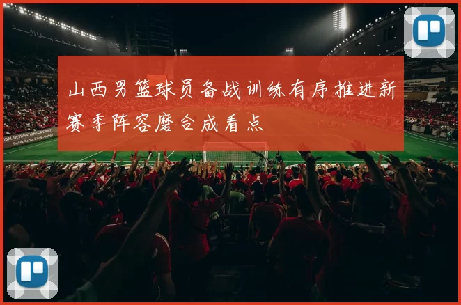 山西男篮球员备战训练有序推进新赛季阵容磨合成看点
