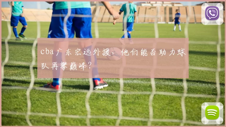 cba广东宏远外援，他们能否助力球队再攀巅峰？