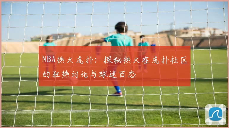 NBA热火虎扑：探秘热火在虎扑社区的狂热讨论与球迷百态