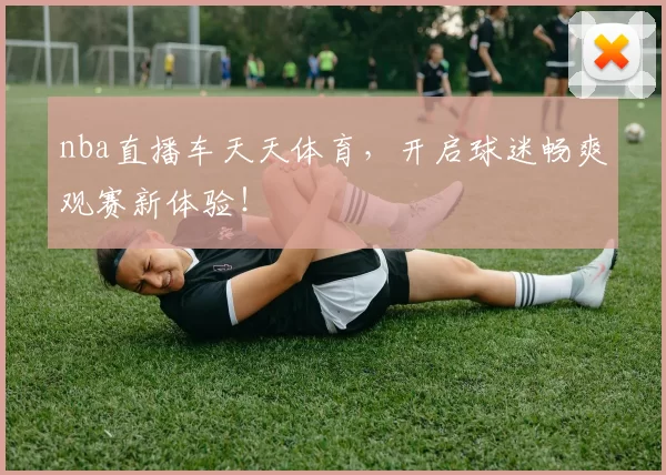 nba直播车天天体育，开启球迷畅爽观赛新体验！