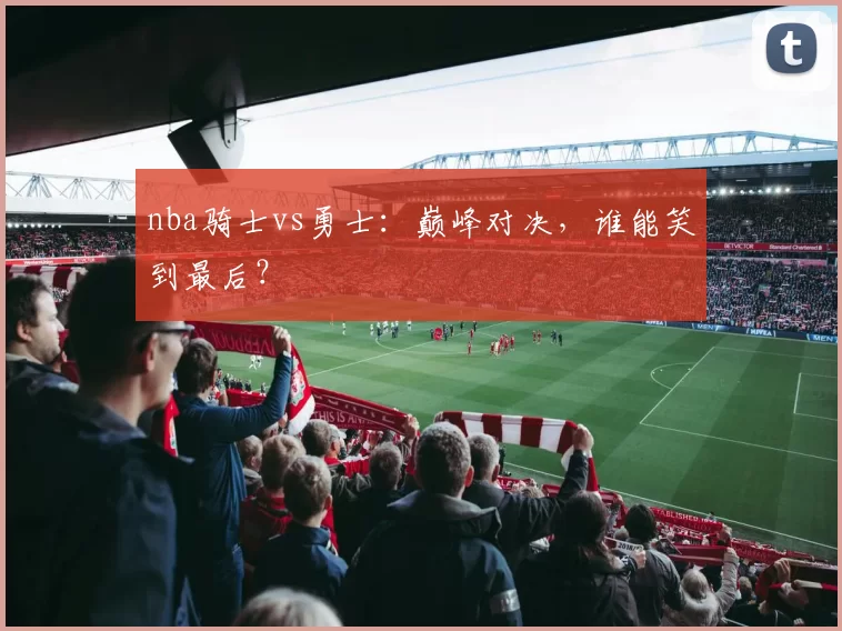 nba骑士vs勇士：巅峰对决，谁能笑到最后？