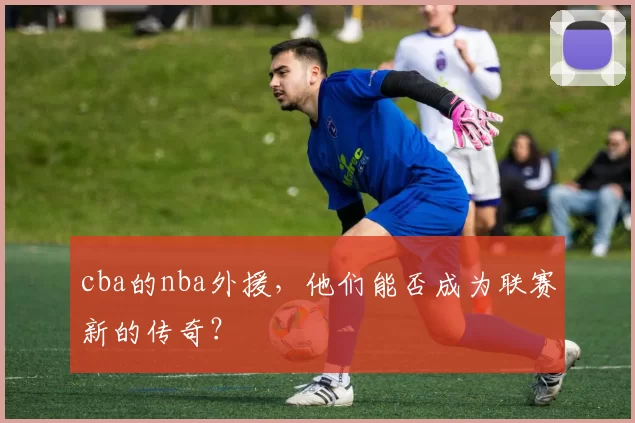 cba的nba外援，他们能否成为联赛新的传奇？