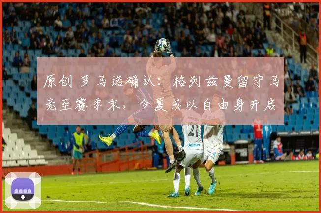 原创 罗马诺确认：格列兹曼留守马竞至赛季末，今夏或以自由身开启赴美之路