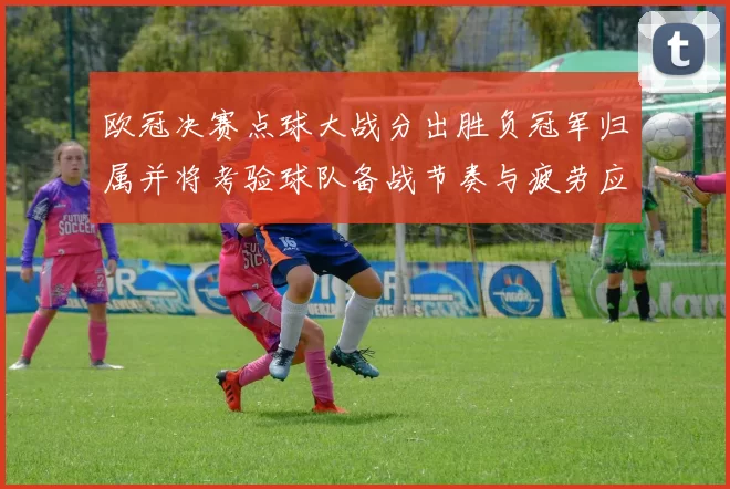 欧冠决赛点球大战分出胜负冠军归属并将考验球队备战节奏与疲劳应对