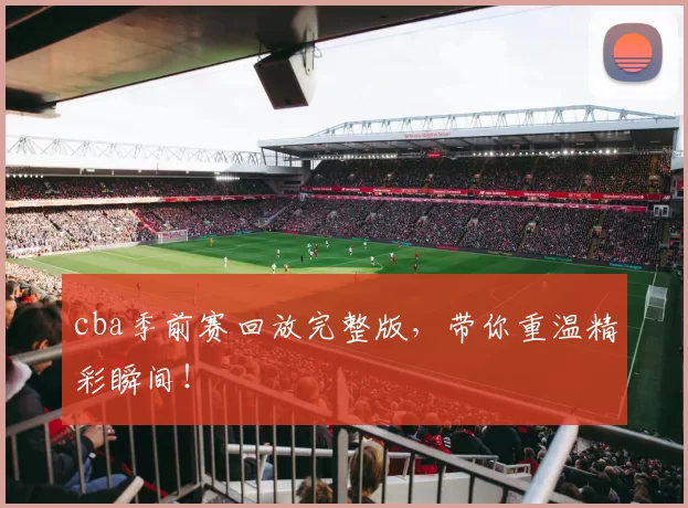 cba季前赛回放完整版，带你重温精彩瞬间！