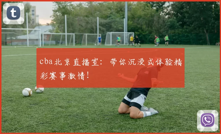 cba北京直播室：带你沉浸式体验精彩赛事激情！