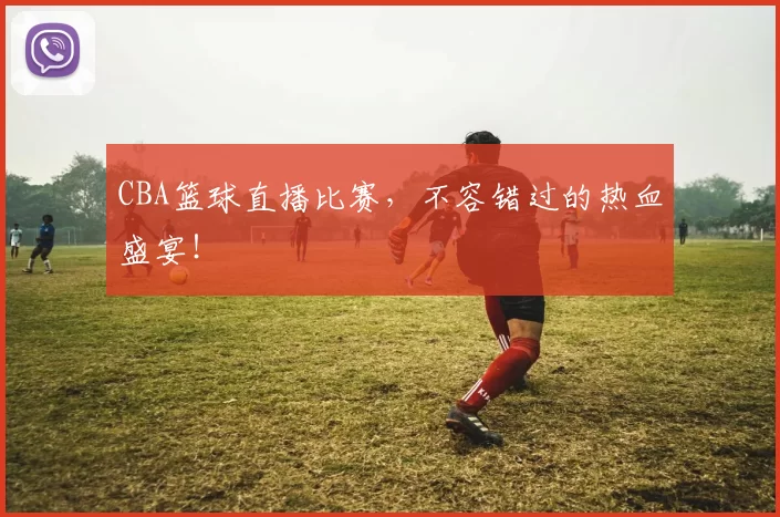 CBA篮球直播比赛，不容错过的热血盛宴！