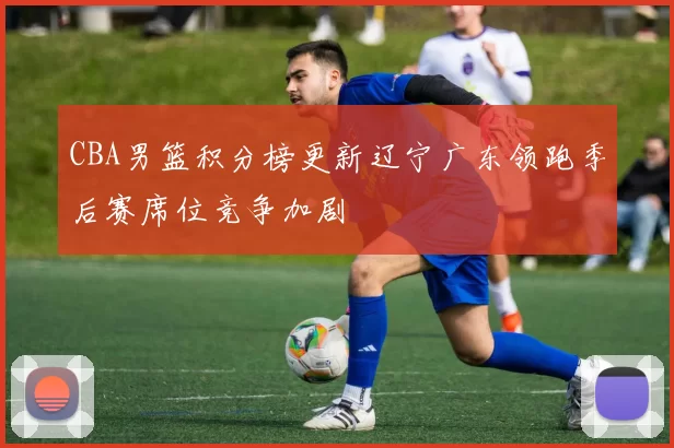 CBA男篮积分榜更新辽宁广东领跑季后赛席位竞争加剧