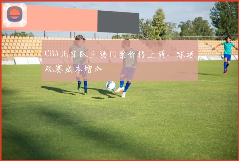 CBA北京队主场门票价格上调，球迷观赛成本增加